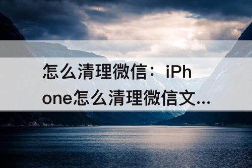 怎么清理微信:iPhone怎么清理微信文件