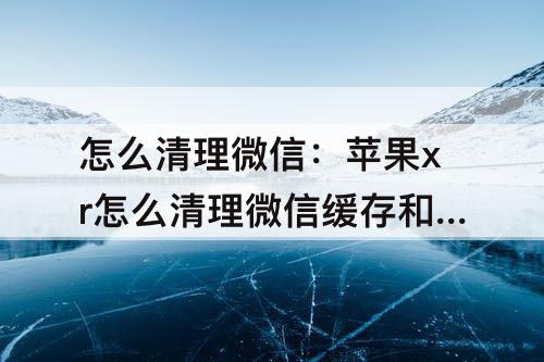 怎么清理微信:苹果xr怎么清理微信缓存和垃圾清理
