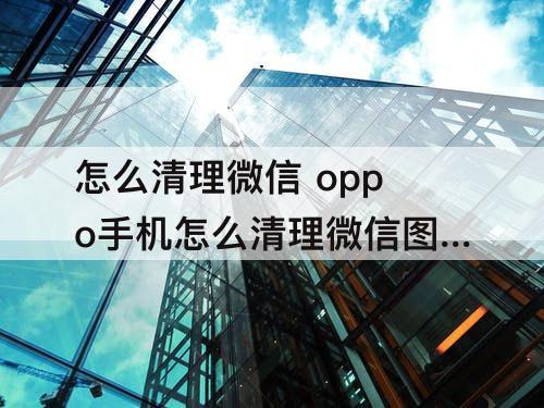 怎么清理微信 oppo手机怎么清理微信图片和视频