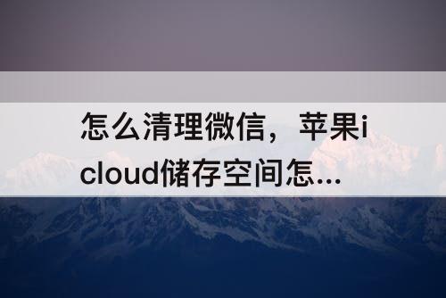 怎么清理微信,苹果icloud储存空间怎么清理微信