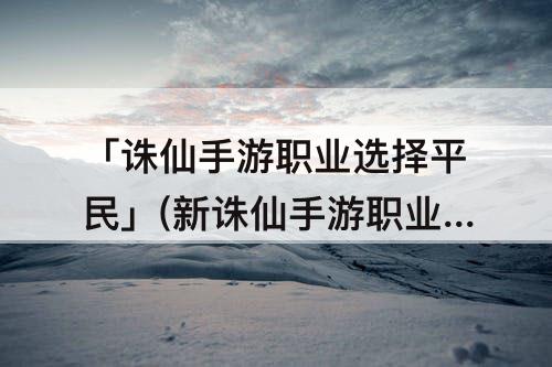 「诛仙手游职业选择平民」(新诛仙手游职业选择平民)