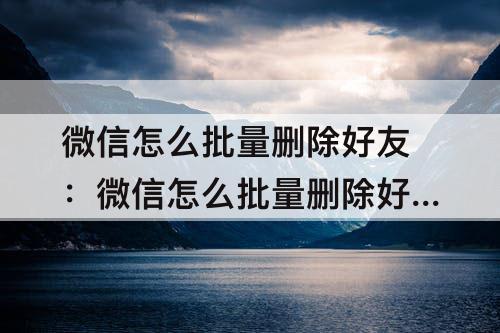 微信怎么批量删除好友:微信怎么批量删除好友聊天记录