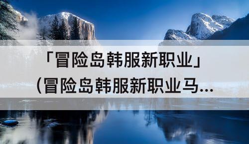 「冒险岛韩服新职业」(冒险岛韩服新职业马尔)