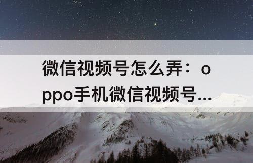 微信视频号怎么弄：oppo手机微信视频号怎么弄出来