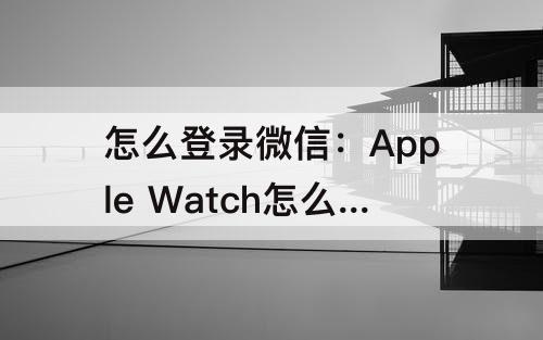 怎么登录微信：Apple Watch怎么登录微信
