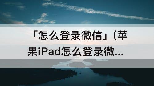 「怎么登录微信」(苹果iPad怎么登录微信)