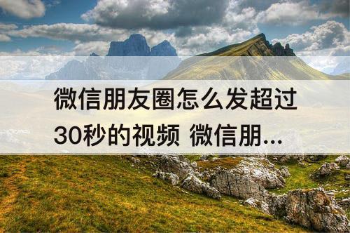 微信朋友圈怎么发超过30秒的视频 微信朋友圈怎么发超过30秒的视频安卓