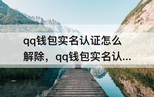 qq钱包实名认证怎么解除，qq钱包实名认证怎么解除不是本人里面还有钱