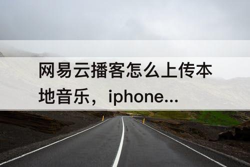 网易云播客怎么上传本地音乐，iphone网易云播客怎么上传本地音乐