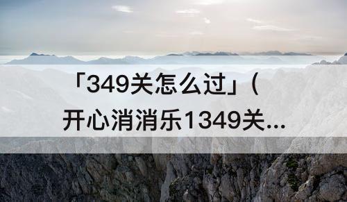 「349关怎么过」(开心消消乐1349关怎么过关?)