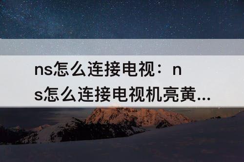 ns怎么连接电视：ns怎么连接电视机亮黄灯