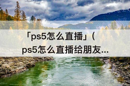 「ps5怎么直播」(ps5怎么直播给朋友看)