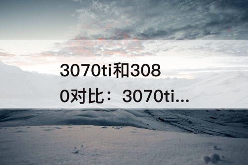 3070ti和3080对比：3070ti和3080对比谁性价比高