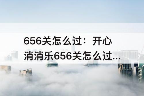 656关怎么过：开心消消乐656关怎么过三星