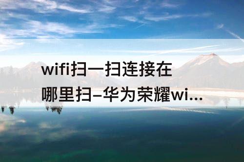 wifi扫一扫连接在哪里扫-华为荣耀wifi扫一扫连接在哪里扫