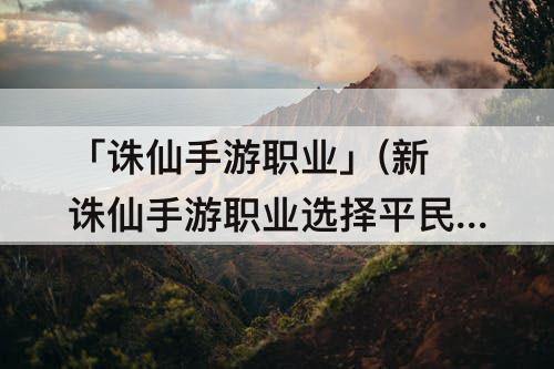 「诛仙手游职业」(新诛仙手游职业选择平民)
