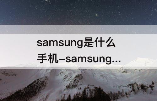 samsung是什么手机-samsung是什么手机打不开怎么办