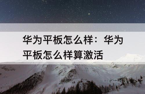华为平板怎么样：华为平板怎么样算激活