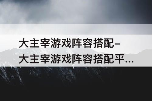 大主宰游戏阵容搭配-大主宰游戏阵容搭配平民
