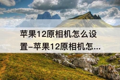 苹果12原相机怎么设置-苹果12原相机怎么设置延迟几秒