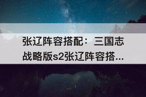 张辽阵容搭配：三国志战略版s2张辽阵容搭配