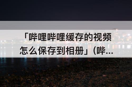 「哔哩哔哩缓存的视频怎么保存到相册」(哔哩哔哩缓存的视频怎么保存到相册之后不完整)