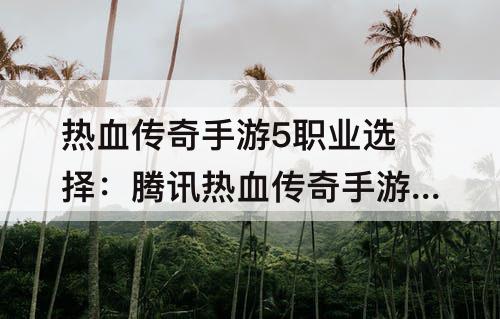 热血传奇手游5职业选择：腾讯热血传奇手游5职业选择
