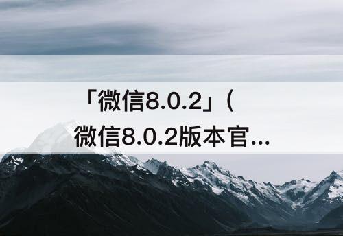 「微信8.0.2」(微信8.0.2版本官方版下载安装苹果)