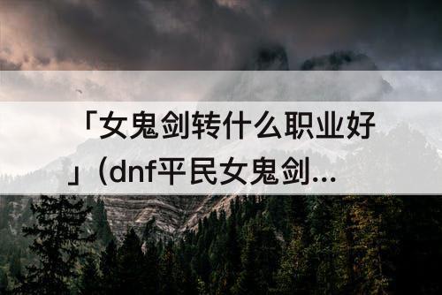 「女鬼剑转什么职业好」(dnf平民女鬼剑转什么职业好)