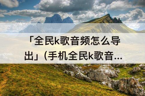「全民k歌音频怎么导出」(手机全民k歌音频怎么导出mp3)