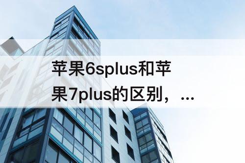 苹果6splus和苹果7plus的区别，苹果6splus和苹果7plus的区别哪个好