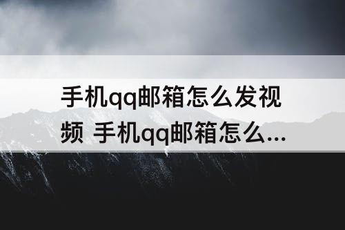 手机qq邮箱怎么发视频 手机qq邮箱怎么发视频文件给别的邮箱