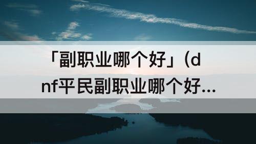 「副职业哪个好」(dnf平民副职业哪个好)