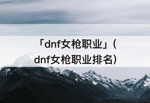 「dnf女枪职业」(dnf女枪职业排名)