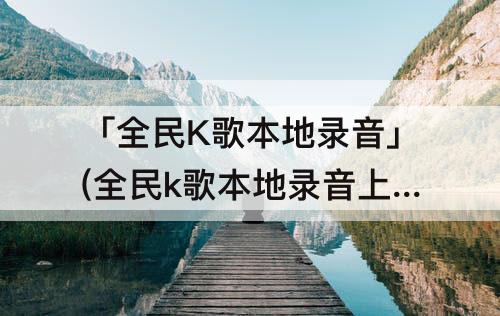 「全民K歌本地录音」(全民k歌本地录音上传不让人听)
