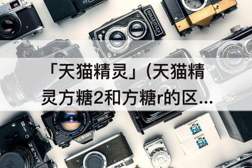 「天猫精灵」(天猫精灵方糖2和方糖r的区别)