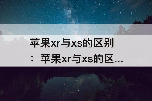 苹果xr与xs的区别：苹果xr与xs的区别哪个好