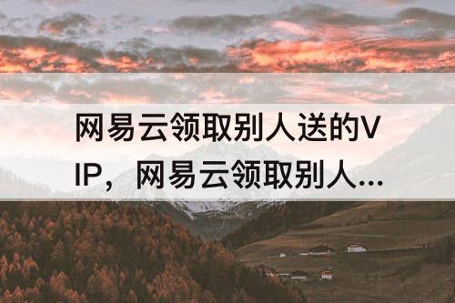 网易云领取别人送的VIP，网易云领取别人送的VIP会关注