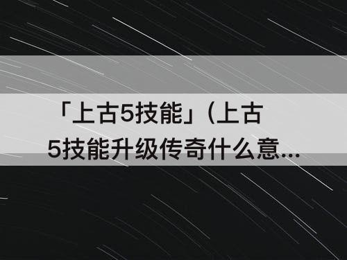 「上古5技能」(上古5技能升级传奇什么意思)