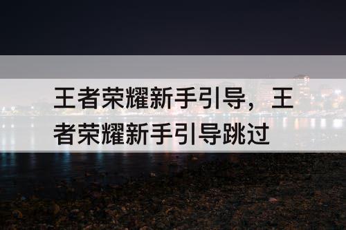 王者荣耀新手引导，王者荣耀新手引导跳过