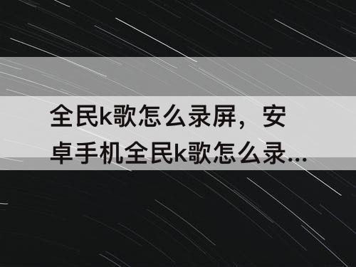 全民k歌怎么录屏，安卓手机全民k歌怎么录屏