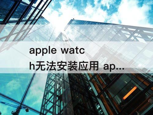 apple watch无法安装应用 apple watch无法安装应用怎么办