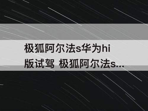 极狐阿尔法s华为hi版试驾 极狐阿尔法s华为hi版试驾视频