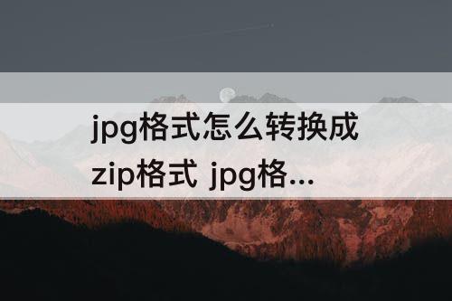 jpg格式怎么转换成zip格式 jpg格式怎么转换成zip格式用手机打开