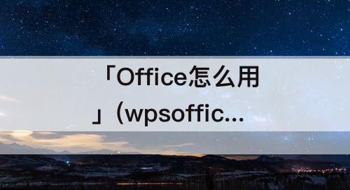 「Office怎么用」(wpsoffice怎么用文档)
