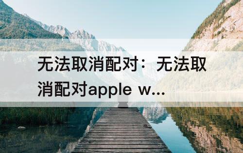 无法取消配对：无法取消配对apple watch 服务器出错