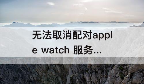 无法取消配对apple watch 服务器出错