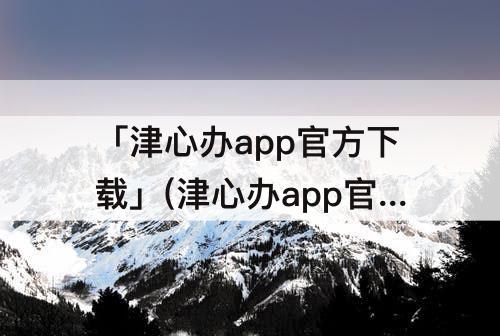 「津心办app官方下载」(津心办app官方下载实名认证)