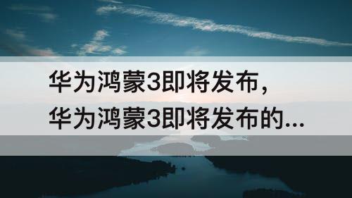 华为鸿蒙3即将发布，华为鸿蒙3即将发布的也投1626C2