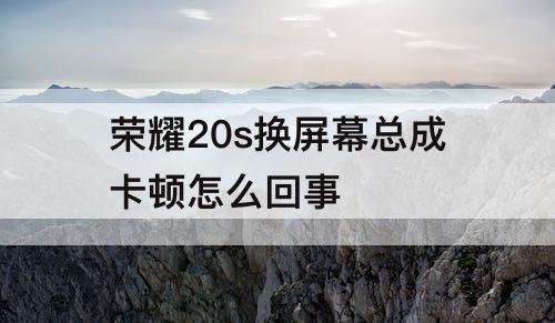 荣耀20s换屏幕总成卡顿怎么回事
